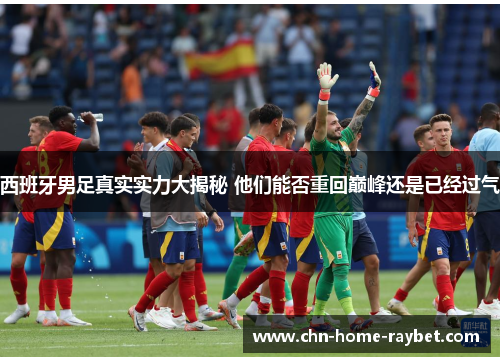 西班牙男足真实实力大揭秘 他们能否重回巅峰还是已经过气 西班牙男足真实实力大揭秘 他们能否重回巅峰还是已经过气