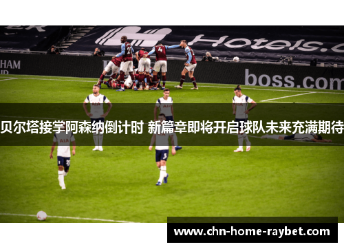 贝尔塔接掌阿森纳倒计时 新篇章即将开启球队未来充满期待 贝尔塔接掌阿森纳倒计时 新篇章即将开启球队未来充满期待