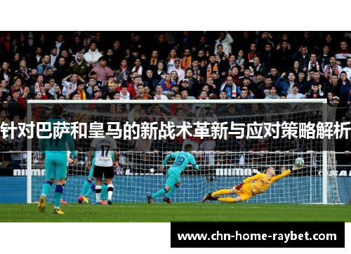 针对巴萨和皇马的新战术革新与应对策略解析 针对巴萨和皇马的新战术革新与应对策略解析