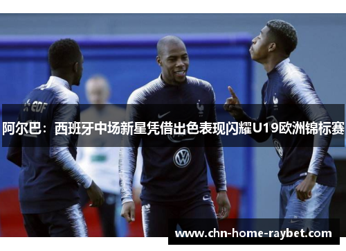 阿尔巴:西班牙中场新星凭借出色表现闪耀U19欧洲锦标赛 阿尔巴:西班牙中场新星凭借出色表现闪耀U19欧洲锦标赛