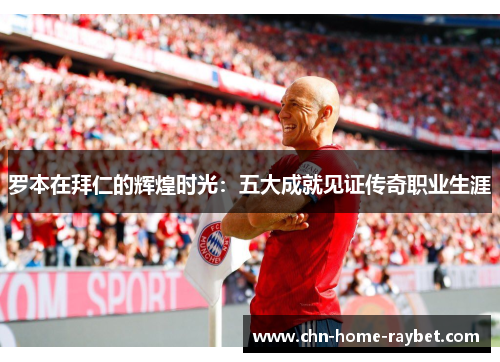 罗本在拜仁的辉煌时光:五大成就见证传奇职业生涯 罗本在拜仁的辉煌时光:五大成就见证传奇职业生涯